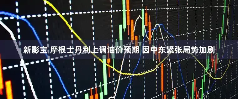 新影宝 摩根士丹利上调油价预期 因中东紧张局势加剧