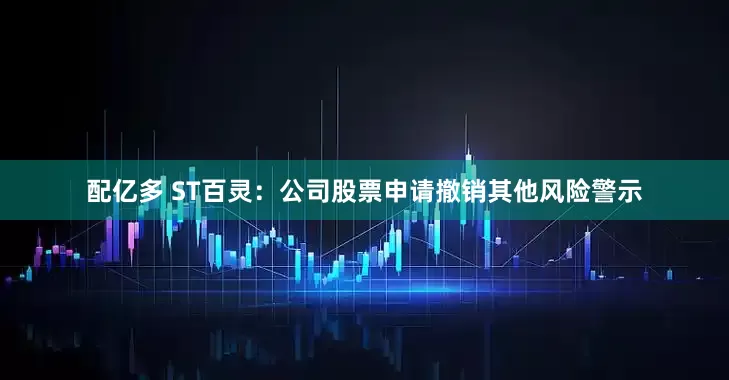 配亿多 ST百灵：公司股票申请撤销其他风险警示