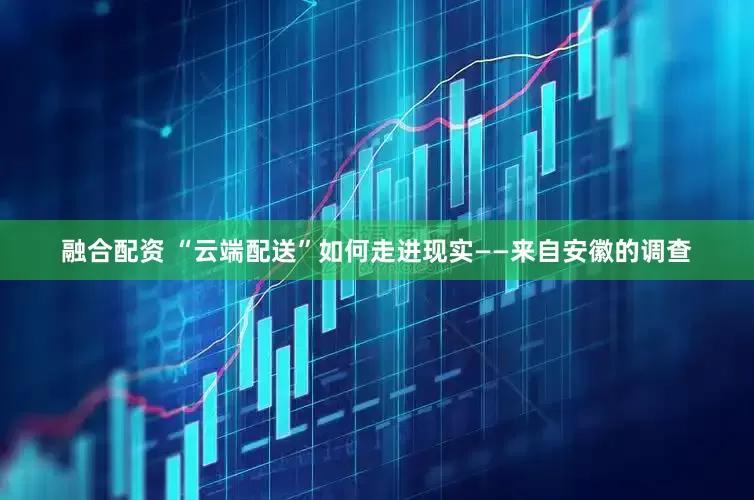 融合配资 “云端配送”如何走进现实——来自安徽的调查