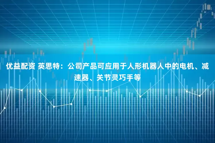 优益配资 英思特：公司产品可应用于人形机器人中的电机、减速器、关节灵巧手等