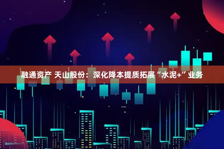 融通资产 天山股份：深化降本提质拓展“水泥+”业务