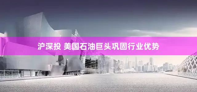 沪深投 美国石油巨头巩固行业优势