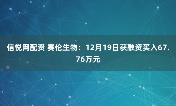 信悦网配资 赛伦生物：12月19日获融资买入67.76万元