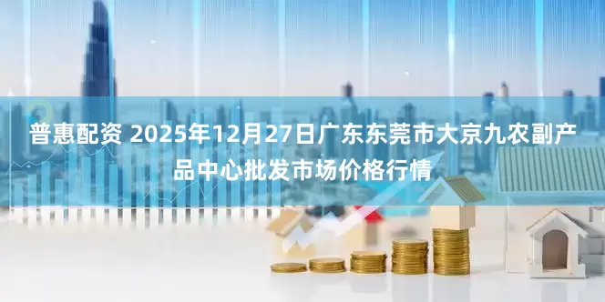 普惠配资 2025年12月27日广东东莞市大京九农副产品中心批发市场价格行情