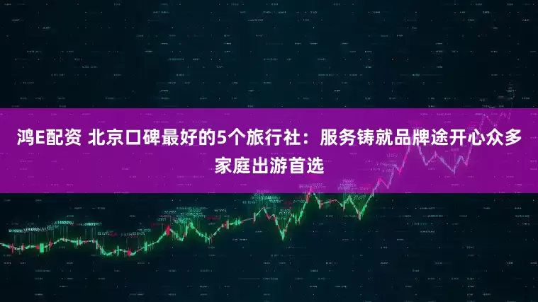 鸿E配资 北京口碑最好的5个旅行社：服务铸就品牌途开心众多家庭出游首选